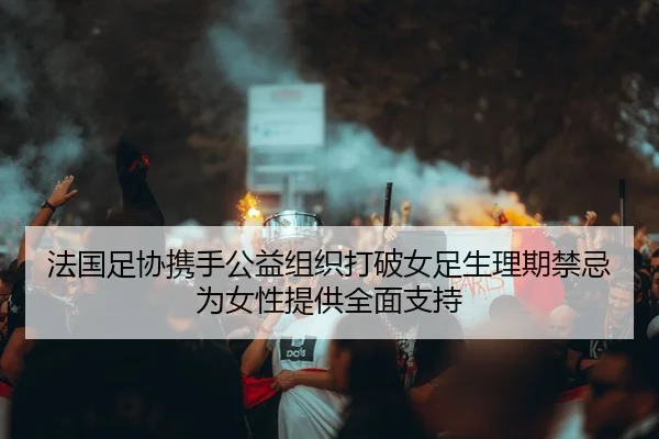 法国足协携手公益组织打破女足生理期禁忌为女性提供全面支持